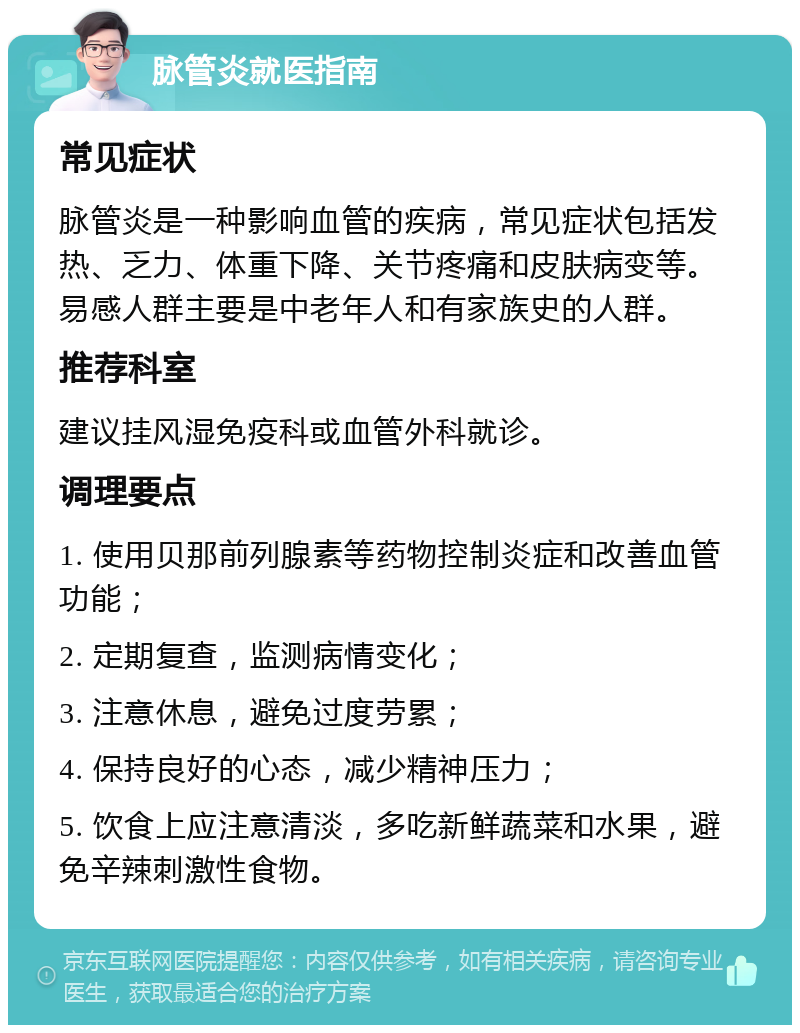 脉管炎就医指南 常见症状 脉管炎是一种影响血管的疾病，常见症状包括发热、乏力、体重下降、关节疼痛和皮肤病变等。易感人群主要是中老年人和有家族史的人群。 推荐科室 建议挂风湿免疫科或血管外科就诊。 调理要点 1. 使用贝那前列腺素等药物控制炎症和改善血管功能； 2. 定期复查，监测病情变化； 3. 注意休息，避免过度劳累； 4. 保持良好的心态，减少精神压力； 5. 饮食上应注意清淡，多吃新鲜蔬菜和水果，避免辛辣刺激性食物。