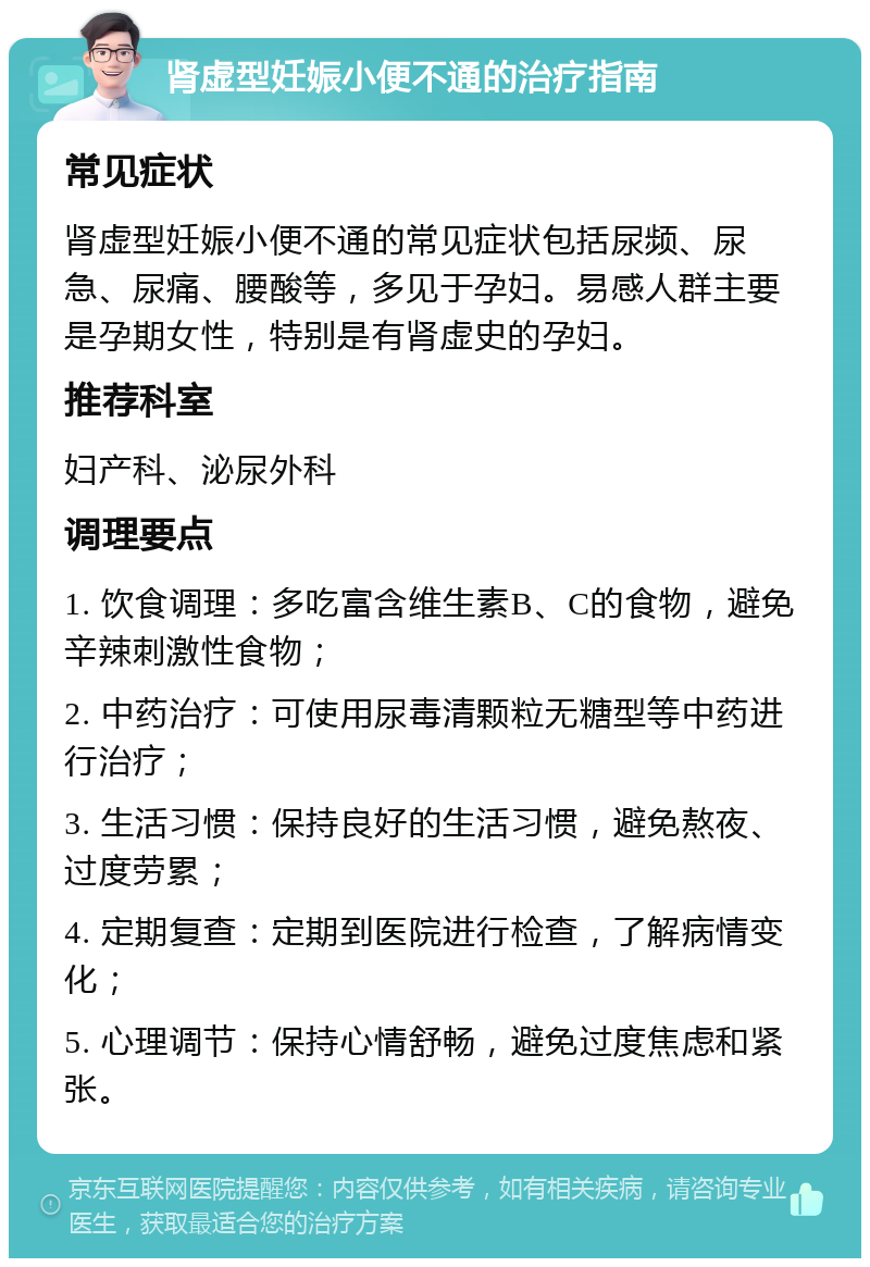 肾虚型妊娠小便不通的治疗指南 常见症状 肾虚型妊娠小便不通的常见症状包括尿频、尿急、尿痛、腰酸等，多见于孕妇。易感人群主要是孕期女性，特别是有肾虚史的孕妇。 推荐科室 妇产科、泌尿外科 调理要点 1. 饮食调理：多吃富含维生素B、C的食物，避免辛辣刺激性食物； 2. 中药治疗：可使用尿毒清颗粒无糖型等中药进行治疗； 3. 生活习惯：保持良好的生活习惯，避免熬夜、过度劳累； 4. 定期复查：定期到医院进行检查，了解病情变化； 5. 心理调节：保持心情舒畅，避免过度焦虑和紧张。