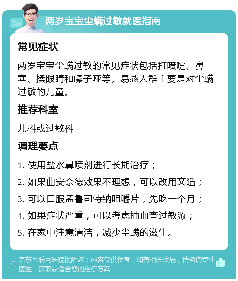 两岁宝宝尘螨过敏就医指南 常见症状 两岁宝宝尘螨过敏的常见症状包括打喷嚏、鼻塞、揉眼睛和嗓子哑等。易感人群主要是对尘螨过敏的儿童。 推荐科室 儿科或过敏科 调理要点 1. 使用盐水鼻喷剂进行长期治疗； 2. 如果曲安奈德效果不理想，可以改用文适； 3. 可以口服孟鲁司特钠咀嚼片，先吃一个月； 4. 如果症状严重，可以考虑抽血查过敏源； 5. 在家中注意清洁，减少尘螨的滋生。