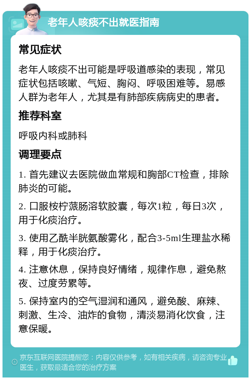 老年人咳痰不出就医指南 常见症状 老年人咳痰不出可能是呼吸道感染的表现，常见症状包括咳嗽、气短、胸闷、呼吸困难等。易感人群为老年人，尤其是有肺部疾病病史的患者。 推荐科室 呼吸内科或肺科 调理要点 1. 首先建议去医院做血常规和胸部CT检查，排除肺炎的可能。 2. 口服桉柠蒎肠溶软胶囊，每次1粒，每日3次，用于化痰治疗。 3. 使用乙酰半胱氨酸雾化，配合3-5ml生理盐水稀释，用于化痰治疗。 4. 注意休息，保持良好情绪，规律作息，避免熬夜、过度劳累等。 5. 保持室内的空气湿润和通风，避免酸、麻辣、刺激、生冷、油炸的食物，清淡易消化饮食，注意保暖。