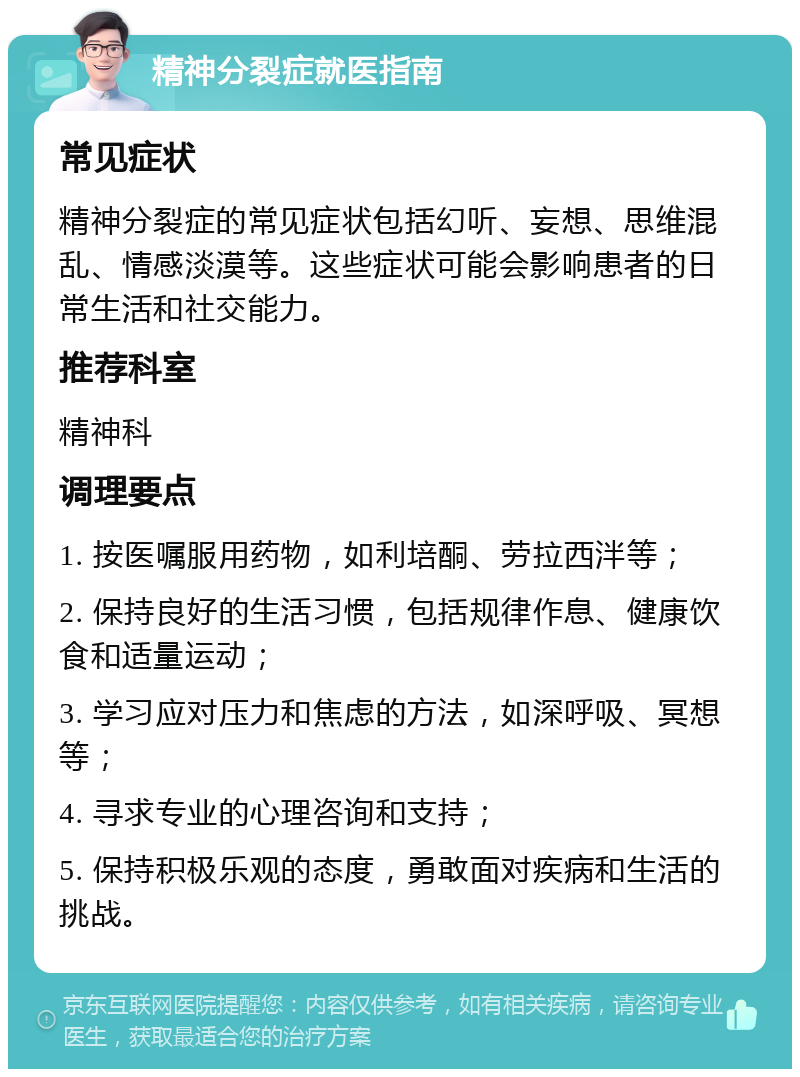 精神分裂症就医指南 常见症状 精神分裂症的常见症状包括幻听、妄想、思维混乱、情感淡漠等。这些症状可能会影响患者的日常生活和社交能力。 推荐科室 精神科 调理要点 1. 按医嘱服用药物，如利培酮、劳拉西泮等； 2. 保持良好的生活习惯，包括规律作息、健康饮食和适量运动； 3. 学习应对压力和焦虑的方法，如深呼吸、冥想等； 4. 寻求专业的心理咨询和支持； 5. 保持积极乐观的态度，勇敢面对疾病和生活的挑战。