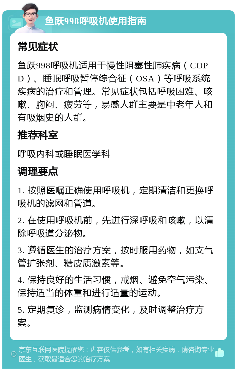 鱼跃998呼吸机使用指南 常见症状 鱼跃998呼吸机适用于慢性阻塞性肺疾病（COPD）、睡眠呼吸暂停综合征（OSA）等呼吸系统疾病的治疗和管理。常见症状包括呼吸困难、咳嗽、胸闷、疲劳等，易感人群主要是中老年人和有吸烟史的人群。 推荐科室 呼吸内科或睡眠医学科 调理要点 1. 按照医嘱正确使用呼吸机，定期清洁和更换呼吸机的滤网和管道。 2. 在使用呼吸机前，先进行深呼吸和咳嗽，以清除呼吸道分泌物。 3. 遵循医生的治疗方案，按时服用药物，如支气管扩张剂、糖皮质激素等。 4. 保持良好的生活习惯，戒烟、避免空气污染、保持适当的体重和进行适量的运动。 5. 定期复诊，监测病情变化，及时调整治疗方案。