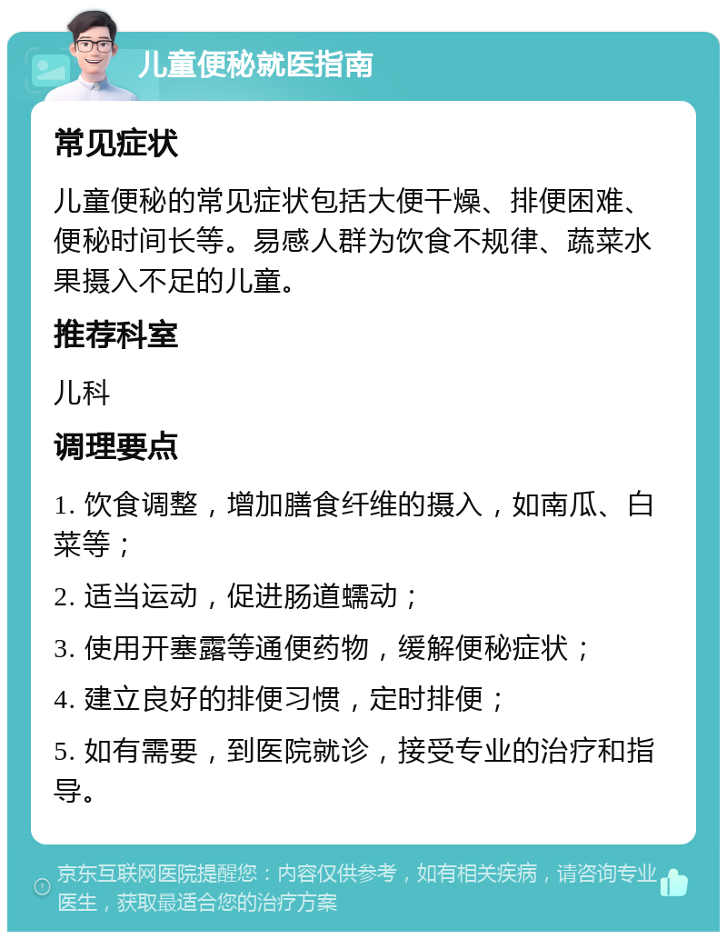 儿童便秘就医指南 常见症状 儿童便秘的常见症状包括大便干燥、排便困难、便秘时间长等。易感人群为饮食不规律、蔬菜水果摄入不足的儿童。 推荐科室 儿科 调理要点 1. 饮食调整，增加膳食纤维的摄入，如南瓜、白菜等； 2. 适当运动，促进肠道蠕动； 3. 使用开塞露等通便药物，缓解便秘症状； 4. 建立良好的排便习惯，定时排便； 5. 如有需要，到医院就诊，接受专业的治疗和指导。