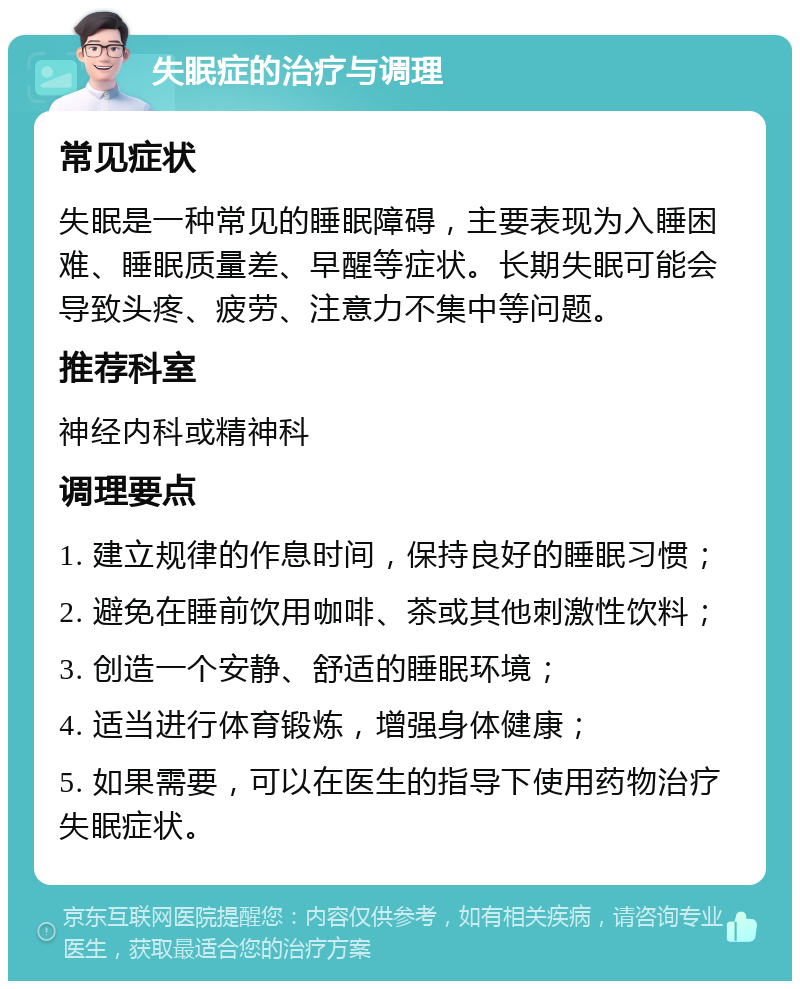 失眠症的治疗与调理 常见症状 失眠是一种常见的睡眠障碍，主要表现为入睡困难、睡眠质量差、早醒等症状。长期失眠可能会导致头疼、疲劳、注意力不集中等问题。 推荐科室 神经内科或精神科 调理要点 1. 建立规律的作息时间，保持良好的睡眠习惯； 2. 避免在睡前饮用咖啡、茶或其他刺激性饮料； 3. 创造一个安静、舒适的睡眠环境； 4. 适当进行体育锻炼，增强身体健康； 5. 如果需要，可以在医生的指导下使用药物治疗失眠症状。