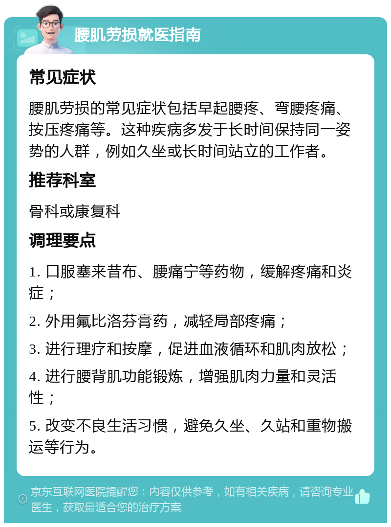 腰肌劳损就医指南 常见症状 腰肌劳损的常见症状包括早起腰疼、弯腰疼痛、按压疼痛等。这种疾病多发于长时间保持同一姿势的人群，例如久坐或长时间站立的工作者。 推荐科室 骨科或康复科 调理要点 1. 口服塞来昔布、腰痛宁等药物，缓解疼痛和炎症； 2. 外用氟比洛芬膏药，减轻局部疼痛； 3. 进行理疗和按摩，促进血液循环和肌肉放松； 4. 进行腰背肌功能锻炼，增强肌肉力量和灵活性； 5. 改变不良生活习惯，避免久坐、久站和重物搬运等行为。