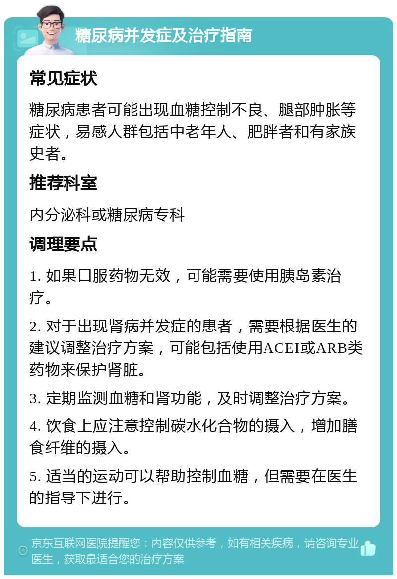 糖尿病并发症及治疗指南 常见症状 糖尿病患者可能出现血糖控制不良、腿部肿胀等症状，易感人群包括中老年人、肥胖者和有家族史者。 推荐科室 内分泌科或糖尿病专科 调理要点 1. 如果口服药物无效，可能需要使用胰岛素治疗。 2. 对于出现肾病并发症的患者，需要根据医生的建议调整治疗方案，可能包括使用ACEI或ARB类药物来保护肾脏。 3. 定期监测血糖和肾功能，及时调整治疗方案。 4. 饮食上应注意控制碳水化合物的摄入，增加膳食纤维的摄入。 5. 适当的运动可以帮助控制血糖，但需要在医生的指导下进行。