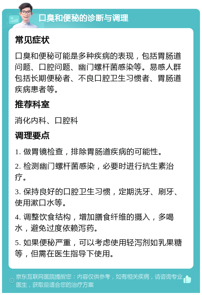 口臭和便秘的诊断与调理 常见症状 口臭和便秘可能是多种疾病的表现，包括胃肠道问题、口腔问题、幽门螺杆菌感染等。易感人群包括长期便秘者、不良口腔卫生习惯者、胃肠道疾病患者等。 推荐科室 消化内科、口腔科 调理要点 1. 做胃镜检查，排除胃肠道疾病的可能性。 2. 检测幽门螺杆菌感染，必要时进行抗生素治疗。 3. 保持良好的口腔卫生习惯，定期洗牙、刷牙、使用漱口水等。 4. 调整饮食结构，增加膳食纤维的摄入，多喝水，避免过度依赖泻药。 5. 如果便秘严重，可以考虑使用轻泻剂如乳果糖等，但需在医生指导下使用。