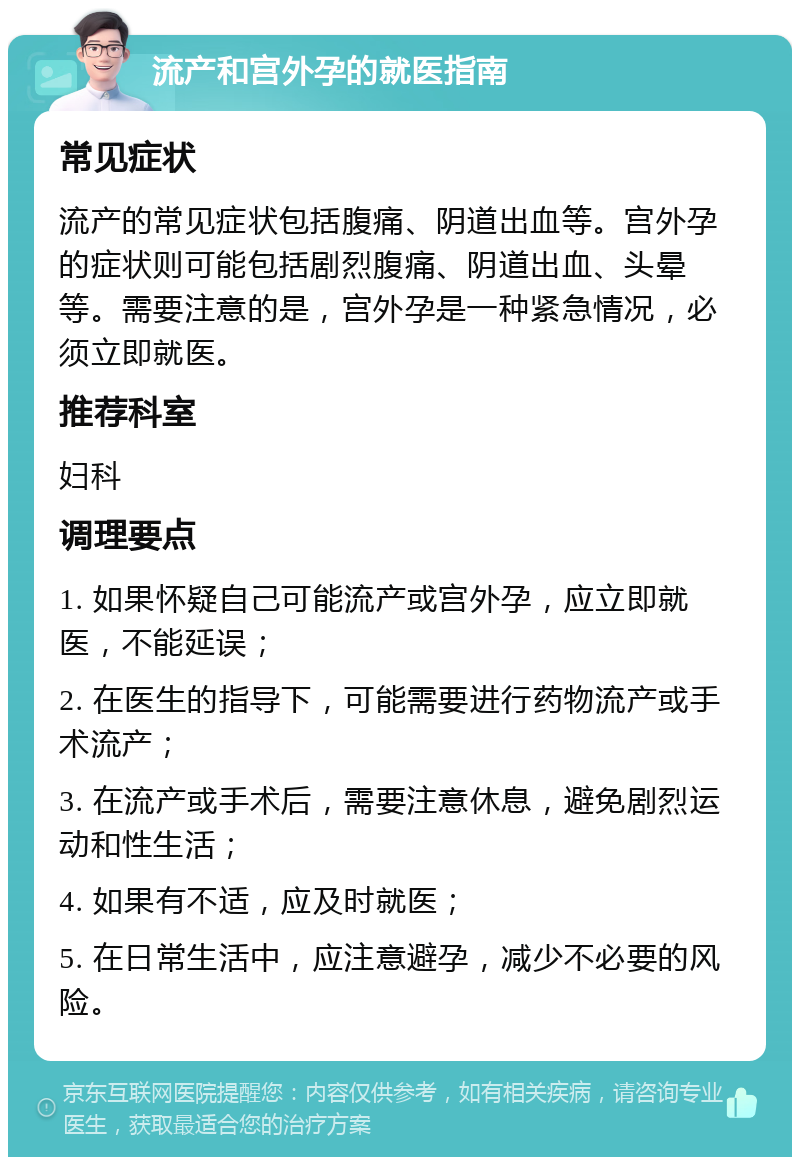 流产和宫外孕的就医指南 常见症状 流产的常见症状包括腹痛、阴道出血等。宫外孕的症状则可能包括剧烈腹痛、阴道出血、头晕等。需要注意的是，宫外孕是一种紧急情况，必须立即就医。 推荐科室 妇科 调理要点 1. 如果怀疑自己可能流产或宫外孕，应立即就医，不能延误； 2. 在医生的指导下，可能需要进行药物流产或手术流产； 3. 在流产或手术后，需要注意休息，避免剧烈运动和性生活； 4. 如果有不适，应及时就医； 5. 在日常生活中，应注意避孕，减少不必要的风险。