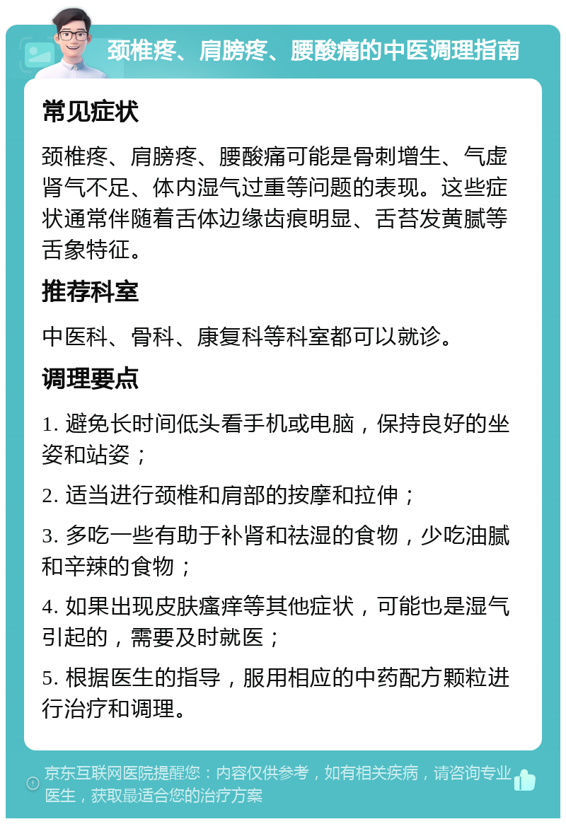 颈椎疼、肩膀疼、腰酸痛的中医调理指南 常见症状 颈椎疼、肩膀疼、腰酸痛可能是骨刺增生、气虚肾气不足、体内湿气过重等问题的表现。这些症状通常伴随着舌体边缘齿痕明显、舌苔发黄腻等舌象特征。 推荐科室 中医科、骨科、康复科等科室都可以就诊。 调理要点 1. 避免长时间低头看手机或电脑，保持良好的坐姿和站姿； 2. 适当进行颈椎和肩部的按摩和拉伸； 3. 多吃一些有助于补肾和祛湿的食物，少吃油腻和辛辣的食物； 4. 如果出现皮肤瘙痒等其他症状，可能也是湿气引起的，需要及时就医； 5. 根据医生的指导，服用相应的中药配方颗粒进行治疗和调理。