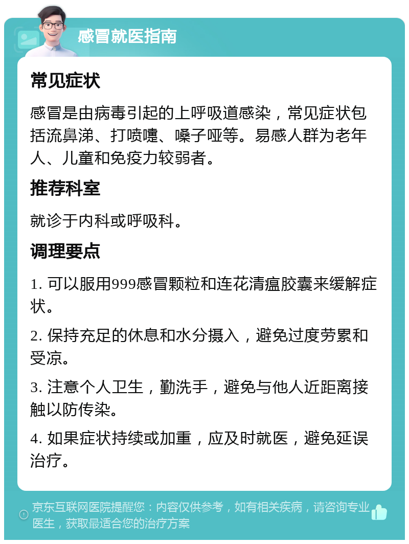 感冒就医指南 常见症状 感冒是由病毒引起的上呼吸道感染，常见症状包括流鼻涕、打喷嚏、嗓子哑等。易感人群为老年人、儿童和免疫力较弱者。 推荐科室 就诊于内科或呼吸科。 调理要点 1. 可以服用999感冒颗粒和连花清瘟胶囊来缓解症状。 2. 保持充足的休息和水分摄入，避免过度劳累和受凉。 3. 注意个人卫生，勤洗手，避免与他人近距离接触以防传染。 4. 如果症状持续或加重，应及时就医，避免延误治疗。