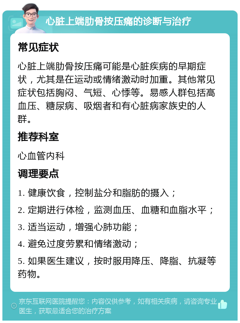 心脏上端肋骨按压痛的诊断与治疗 常见症状 心脏上端肋骨按压痛可能是心脏疾病的早期症状，尤其是在运动或情绪激动时加重。其他常见症状包括胸闷、气短、心悸等。易感人群包括高血压、糖尿病、吸烟者和有心脏病家族史的人群。 推荐科室 心血管内科 调理要点 1. 健康饮食，控制盐分和脂肪的摄入； 2. 定期进行体检，监测血压、血糖和血脂水平； 3. 适当运动，增强心肺功能； 4. 避免过度劳累和情绪激动； 5. 如果医生建议，按时服用降压、降脂、抗凝等药物。