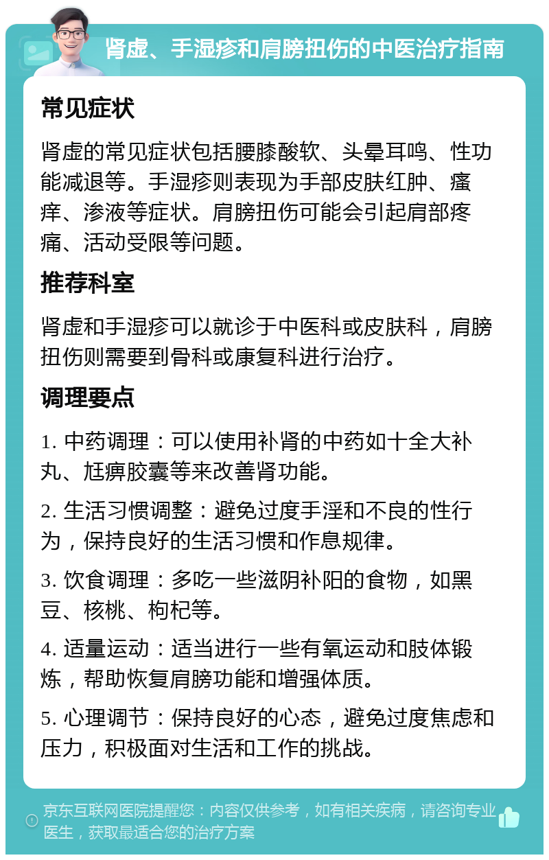 肾虚、手湿疹和肩膀扭伤的中医治疗指南 常见症状 肾虚的常见症状包括腰膝酸软、头晕耳鸣、性功能减退等。手湿疹则表现为手部皮肤红肿、瘙痒、渗液等症状。肩膀扭伤可能会引起肩部疼痛、活动受限等问题。 推荐科室 肾虚和手湿疹可以就诊于中医科或皮肤科，肩膀扭伤则需要到骨科或康复科进行治疗。 调理要点 1. 中药调理：可以使用补肾的中药如十全大补丸、尪痹胶囊等来改善肾功能。 2. 生活习惯调整：避免过度手淫和不良的性行为，保持良好的生活习惯和作息规律。 3. 饮食调理：多吃一些滋阴补阳的食物，如黑豆、核桃、枸杞等。 4. 适量运动：适当进行一些有氧运动和肢体锻炼，帮助恢复肩膀功能和增强体质。 5. 心理调节：保持良好的心态，避免过度焦虑和压力，积极面对生活和工作的挑战。