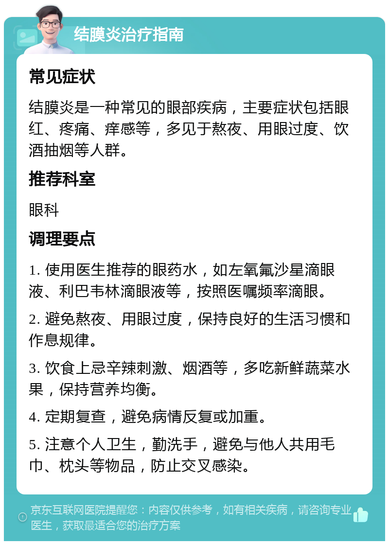 结膜炎治疗指南 常见症状 结膜炎是一种常见的眼部疾病，主要症状包括眼红、疼痛、痒感等，多见于熬夜、用眼过度、饮酒抽烟等人群。 推荐科室 眼科 调理要点 1. 使用医生推荐的眼药水，如左氧氟沙星滴眼液、利巴韦林滴眼液等，按照医嘱频率滴眼。 2. 避免熬夜、用眼过度，保持良好的生活习惯和作息规律。 3. 饮食上忌辛辣刺激、烟酒等，多吃新鲜蔬菜水果，保持营养均衡。 4. 定期复查，避免病情反复或加重。 5. 注意个人卫生，勤洗手，避免与他人共用毛巾、枕头等物品，防止交叉感染。