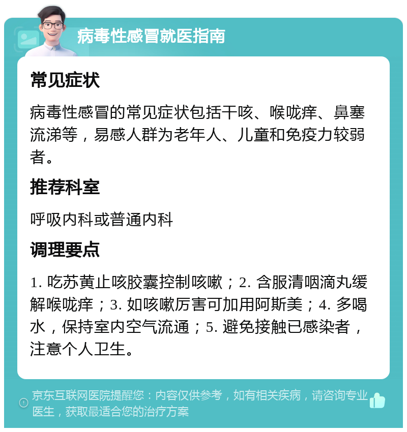 病毒性感冒就医指南 常见症状 病毒性感冒的常见症状包括干咳、喉咙痒、鼻塞流涕等，易感人群为老年人、儿童和免疫力较弱者。 推荐科室 呼吸内科或普通内科 调理要点 1. 吃苏黄止咳胶囊控制咳嗽；2. 含服清咽滴丸缓解喉咙痒；3. 如咳嗽厉害可加用阿斯美；4. 多喝水，保持室内空气流通；5. 避免接触已感染者，注意个人卫生。