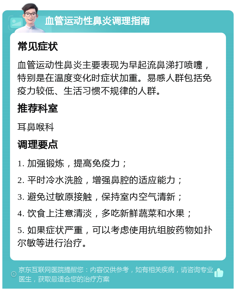 血管运动性鼻炎调理指南 常见症状 血管运动性鼻炎主要表现为早起流鼻涕打喷嚏，特别是在温度变化时症状加重。易感人群包括免疫力较低、生活习惯不规律的人群。 推荐科室 耳鼻喉科 调理要点 1. 加强锻炼，提高免疫力； 2. 平时冷水洗脸，增强鼻腔的适应能力； 3. 避免过敏原接触，保持室内空气清新； 4. 饮食上注意清淡，多吃新鲜蔬菜和水果； 5. 如果症状严重，可以考虑使用抗组胺药物如扑尔敏等进行治疗。