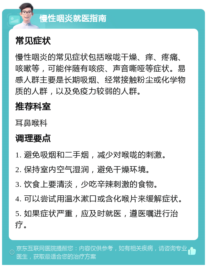 慢性咽炎就医指南 常见症状 慢性咽炎的常见症状包括喉咙干燥、痒、疼痛、咳嗽等，可能伴随有咳痰、声音嘶哑等症状。易感人群主要是长期吸烟、经常接触粉尘或化学物质的人群，以及免疫力较弱的人群。 推荐科室 耳鼻喉科 调理要点 1. 避免吸烟和二手烟，减少对喉咙的刺激。 2. 保持室内空气湿润，避免干燥环境。 3. 饮食上要清淡，少吃辛辣刺激的食物。 4. 可以尝试用温水漱口或含化喉片来缓解症状。 5. 如果症状严重，应及时就医，遵医嘱进行治疗。