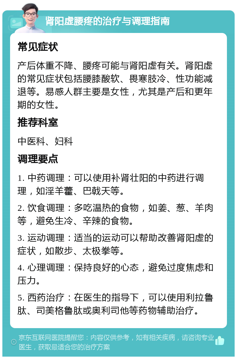 肾阳虚腰疼的治疗与调理指南 常见症状 产后体重不降、腰疼可能与肾阳虚有关。肾阳虚的常见症状包括腰膝酸软、畏寒肢冷、性功能减退等。易感人群主要是女性，尤其是产后和更年期的女性。 推荐科室 中医科、妇科 调理要点 1. 中药调理：可以使用补肾壮阳的中药进行调理，如淫羊藿、巴戟天等。 2. 饮食调理：多吃温热的食物，如姜、葱、羊肉等，避免生冷、辛辣的食物。 3. 运动调理：适当的运动可以帮助改善肾阳虚的症状，如散步、太极拳等。 4. 心理调理：保持良好的心态，避免过度焦虑和压力。 5. 西药治疗：在医生的指导下，可以使用利拉鲁肽、司美格鲁肽或奥利司他等药物辅助治疗。