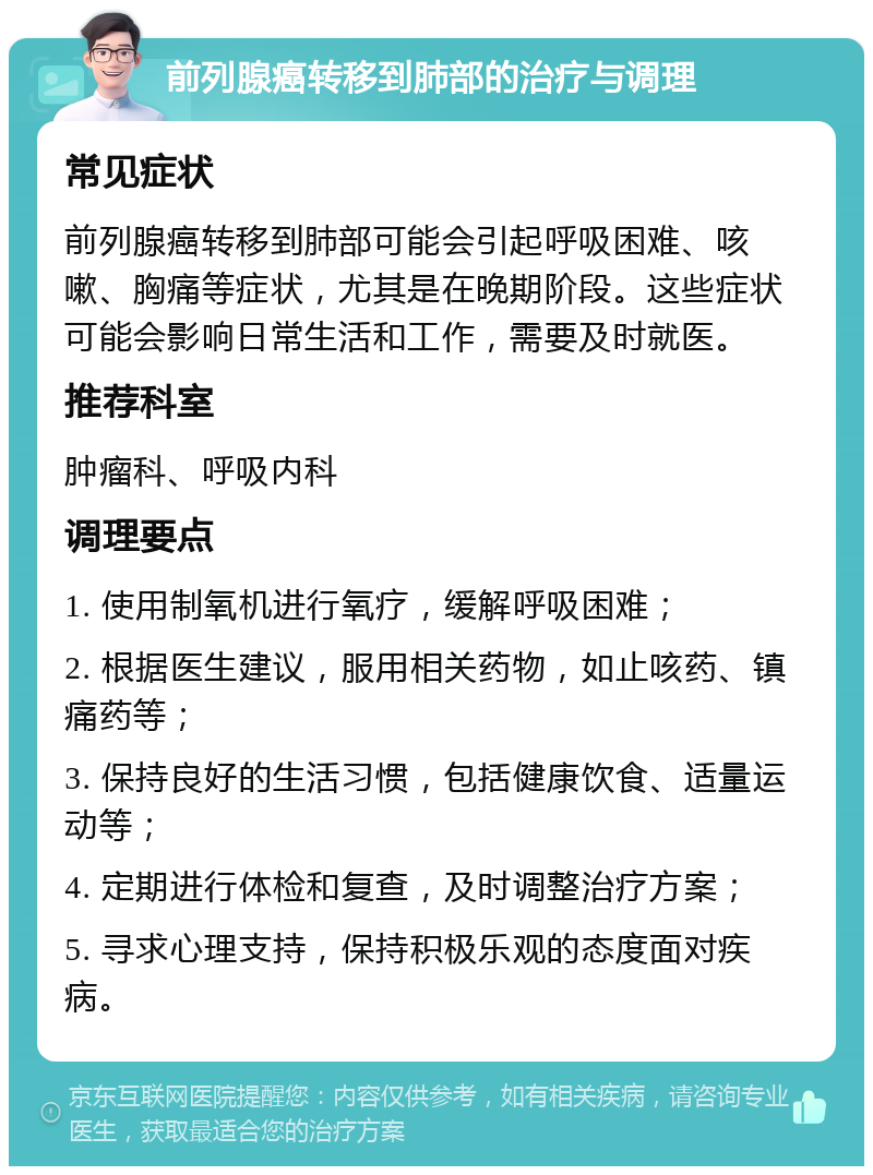 前列腺癌转移到肺部的治疗与调理 常见症状 前列腺癌转移到肺部可能会引起呼吸困难、咳嗽、胸痛等症状，尤其是在晚期阶段。这些症状可能会影响日常生活和工作，需要及时就医。 推荐科室 肿瘤科、呼吸内科 调理要点 1. 使用制氧机进行氧疗，缓解呼吸困难； 2. 根据医生建议，服用相关药物，如止咳药、镇痛药等； 3. 保持良好的生活习惯，包括健康饮食、适量运动等； 4. 定期进行体检和复查，及时调整治疗方案； 5. 寻求心理支持，保持积极乐观的态度面对疾病。