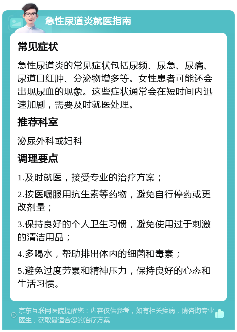 急性尿道炎就医指南 常见症状 急性尿道炎的常见症状包括尿频、尿急、尿痛、尿道口红肿、分泌物增多等。女性患者可能还会出现尿血的现象。这些症状通常会在短时间内迅速加剧，需要及时就医处理。 推荐科室 泌尿外科或妇科 调理要点 1.及时就医，接受专业的治疗方案； 2.按医嘱服用抗生素等药物，避免自行停药或更改剂量； 3.保持良好的个人卫生习惯，避免使用过于刺激的清洁用品； 4.多喝水，帮助排出体内的细菌和毒素； 5.避免过度劳累和精神压力，保持良好的心态和生活习惯。