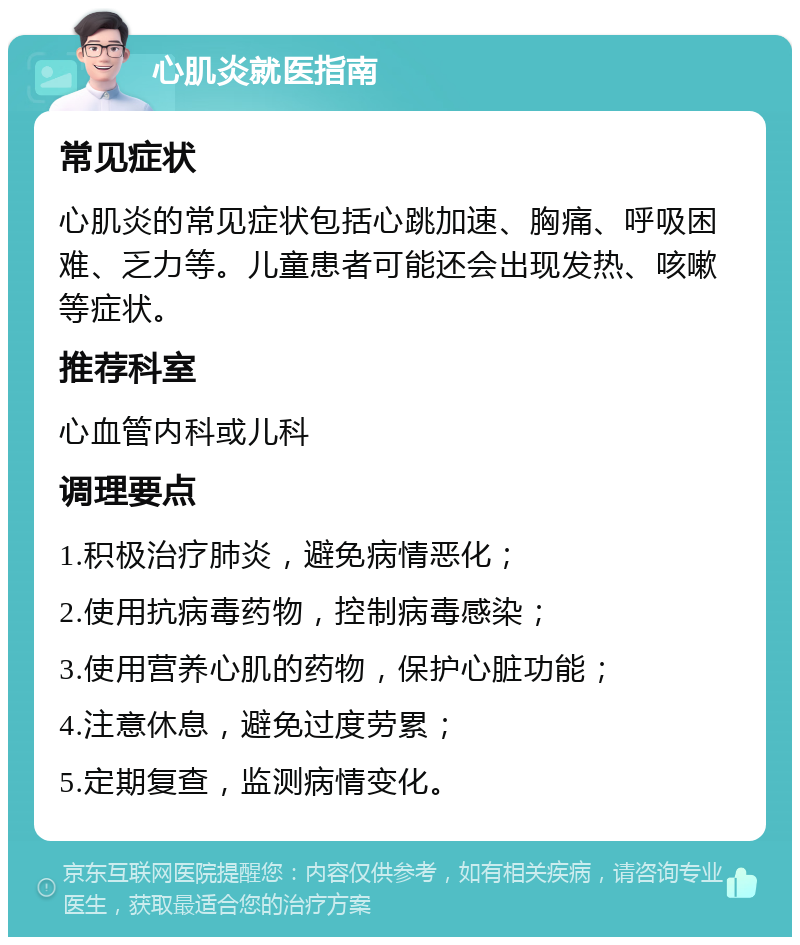 心肌炎就医指南 常见症状 心肌炎的常见症状包括心跳加速、胸痛、呼吸困难、乏力等。儿童患者可能还会出现发热、咳嗽等症状。 推荐科室 心血管内科或儿科 调理要点 1.积极治疗肺炎，避免病情恶化； 2.使用抗病毒药物，控制病毒感染； 3.使用营养心肌的药物，保护心脏功能； 4.注意休息，避免过度劳累； 5.定期复查，监测病情变化。