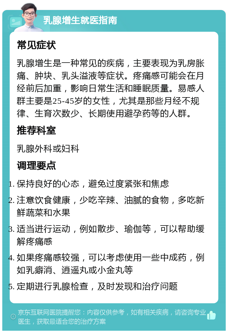 乳腺增生就医指南 常见症状 乳腺增生是一种常见的疾病，主要表现为乳房胀痛、肿块、乳头溢液等症状。疼痛感可能会在月经前后加重，影响日常生活和睡眠质量。易感人群主要是25-45岁的女性，尤其是那些月经不规律、生育次数少、长期使用避孕药等的人群。 推荐科室 乳腺外科或妇科 调理要点 保持良好的心态，避免过度紧张和焦虑 注意饮食健康，少吃辛辣、油腻的食物，多吃新鲜蔬菜和水果 适当进行运动，例如散步、瑜伽等，可以帮助缓解疼痛感 如果疼痛感较强，可以考虑使用一些中成药，例如乳癖消、逍遥丸或小金丸等 定期进行乳腺检查，及时发现和治疗问题