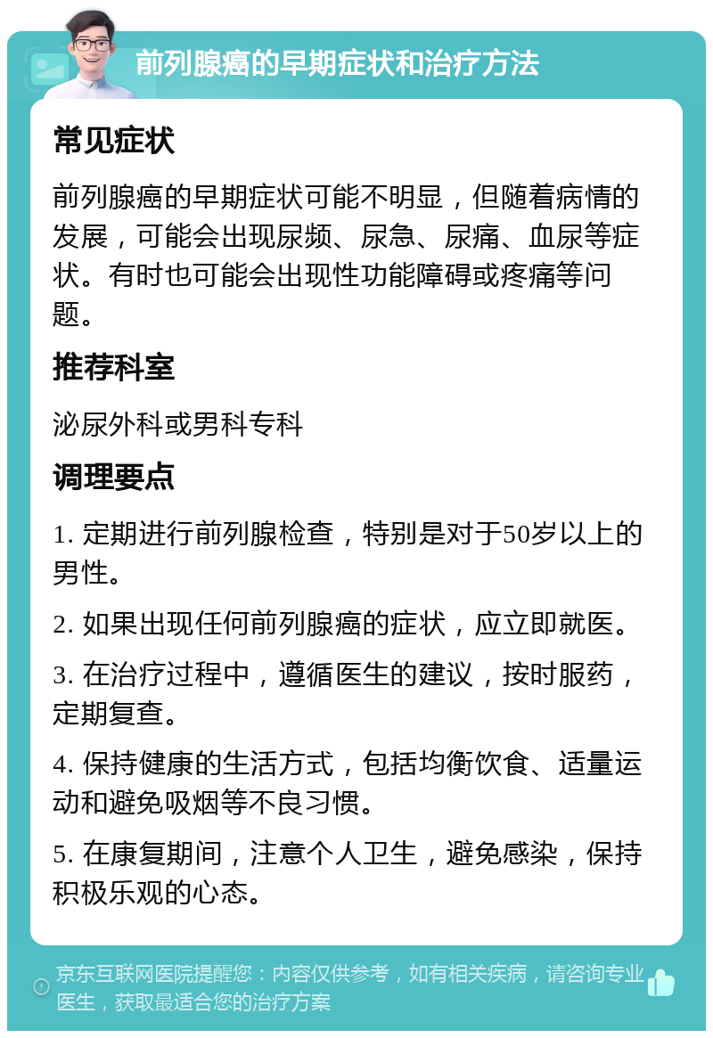 前列腺癌的早期症状和治疗方法 常见症状 前列腺癌的早期症状可能不明显，但随着病情的发展，可能会出现尿频、尿急、尿痛、血尿等症状。有时也可能会出现性功能障碍或疼痛等问题。 推荐科室 泌尿外科或男科专科 调理要点 1. 定期进行前列腺检查，特别是对于50岁以上的男性。 2. 如果出现任何前列腺癌的症状，应立即就医。 3. 在治疗过程中，遵循医生的建议，按时服药，定期复查。 4. 保持健康的生活方式，包括均衡饮食、适量运动和避免吸烟等不良习惯。 5. 在康复期间，注意个人卫生，避免感染，保持积极乐观的心态。