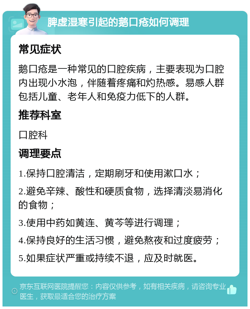 脾虚湿寒引起的鹅口疮如何调理 常见症状 鹅口疮是一种常见的口腔疾病，主要表现为口腔内出现小水泡，伴随着疼痛和灼热感。易感人群包括儿童、老年人和免疫力低下的人群。 推荐科室 口腔科 调理要点 1.保持口腔清洁，定期刷牙和使用漱口水； 2.避免辛辣、酸性和硬质食物，选择清淡易消化的食物； 3.使用中药如黄连、黄芩等进行调理； 4.保持良好的生活习惯，避免熬夜和过度疲劳； 5.如果症状严重或持续不退，应及时就医。