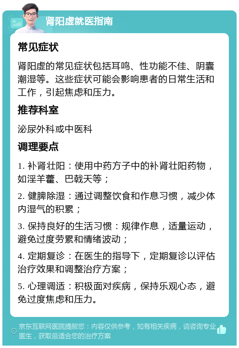 肾阳虚就医指南 常见症状 肾阳虚的常见症状包括耳鸣、性功能不佳、阴囊潮湿等。这些症状可能会影响患者的日常生活和工作，引起焦虑和压力。 推荐科室 泌尿外科或中医科 调理要点 1. 补肾壮阳：使用中药方子中的补肾壮阳药物，如淫羊藿、巴戟天等； 2. 健脾除湿：通过调整饮食和作息习惯，减少体内湿气的积累； 3. 保持良好的生活习惯：规律作息，适量运动，避免过度劳累和情绪波动； 4. 定期复诊：在医生的指导下，定期复诊以评估治疗效果和调整治疗方案； 5. 心理调适：积极面对疾病，保持乐观心态，避免过度焦虑和压力。