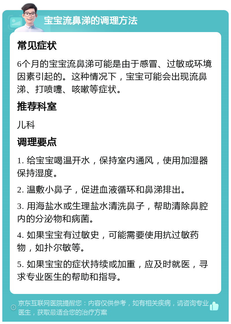 宝宝流鼻涕的调理方法 常见症状 6个月的宝宝流鼻涕可能是由于感冒、过敏或环境因素引起的。这种情况下，宝宝可能会出现流鼻涕、打喷嚏、咳嗽等症状。 推荐科室 儿科 调理要点 1. 给宝宝喝温开水，保持室内通风，使用加湿器保持湿度。 2. 温敷小鼻子，促进血液循环和鼻涕排出。 3. 用海盐水或生理盐水清洗鼻子，帮助清除鼻腔内的分泌物和病菌。 4. 如果宝宝有过敏史，可能需要使用抗过敏药物，如扑尔敏等。 5. 如果宝宝的症状持续或加重，应及时就医，寻求专业医生的帮助和指导。