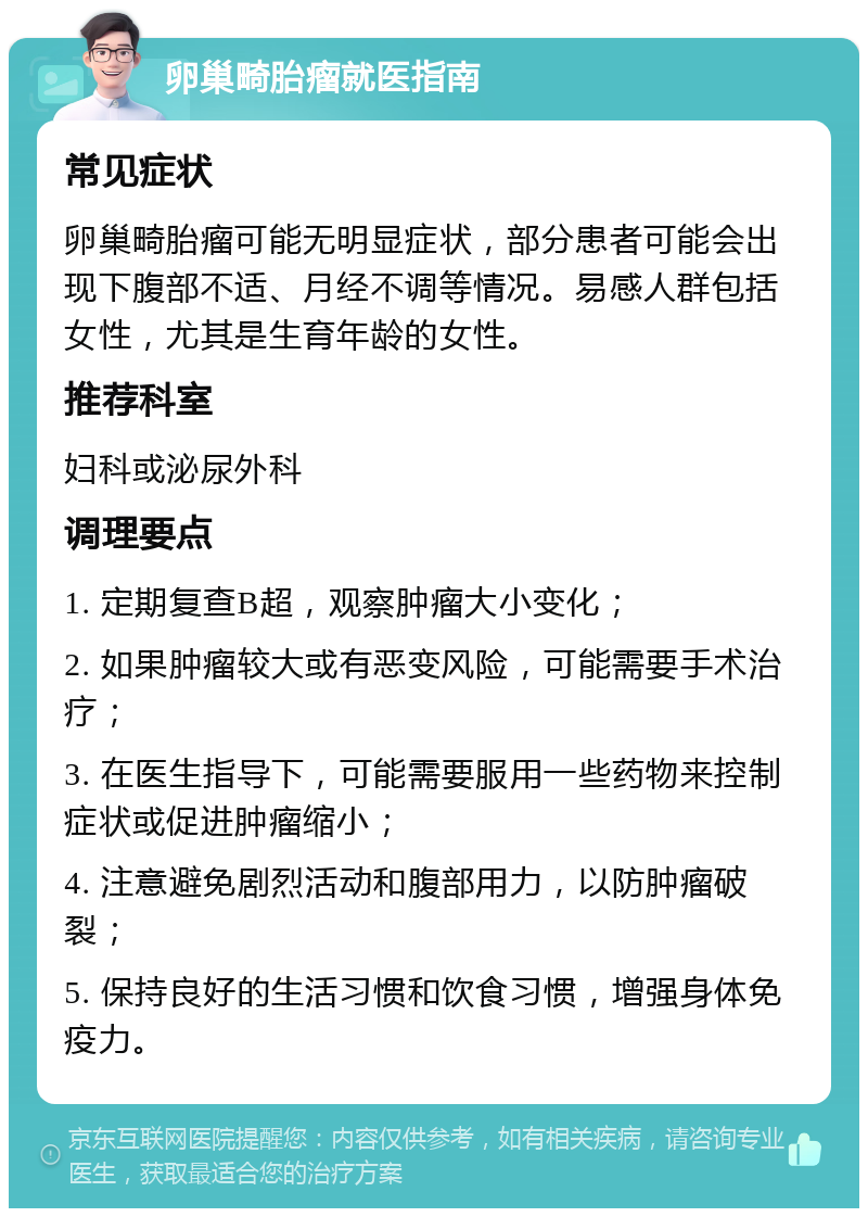 卵巢畸胎瘤就医指南 常见症状 卵巢畸胎瘤可能无明显症状，部分患者可能会出现下腹部不适、月经不调等情况。易感人群包括女性，尤其是生育年龄的女性。 推荐科室 妇科或泌尿外科 调理要点 1. 定期复查B超，观察肿瘤大小变化； 2. 如果肿瘤较大或有恶变风险，可能需要手术治疗； 3. 在医生指导下，可能需要服用一些药物来控制症状或促进肿瘤缩小； 4. 注意避免剧烈活动和腹部用力，以防肿瘤破裂； 5. 保持良好的生活习惯和饮食习惯，增强身体免疫力。