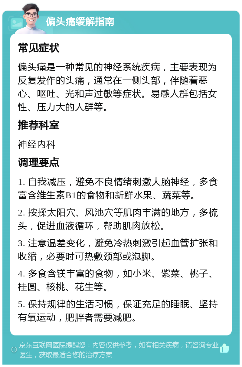 偏头痛缓解指南 常见症状 偏头痛是一种常见的神经系统疾病，主要表现为反复发作的头痛，通常在一侧头部，伴随着恶心、呕吐、光和声过敏等症状。易感人群包括女性、压力大的人群等。 推荐科室 神经内科 调理要点 1. 自我减压，避免不良情绪刺激大脑神经，多食富含维生素B1的食物和新鲜水果、蔬菜等。 2. 按揉太阳穴、风池穴等肌肉丰满的地方，多梳头，促进血液循环，帮助肌肉放松。 3. 注意温差变化，避免冷热刺激引起血管扩张和收缩，必要时可热敷颈部或泡脚。 4. 多食含镁丰富的食物，如小米、紫菜、桃子、桂圆、核桃、花生等。 5. 保持规律的生活习惯，保证充足的睡眠、坚持有氧运动，肥胖者需要减肥。