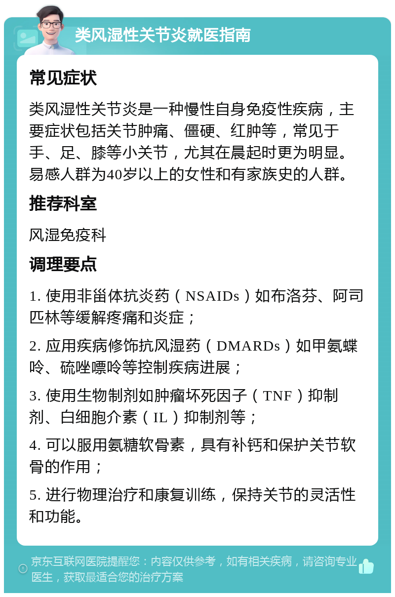 类风湿性关节炎就医指南 常见症状 类风湿性关节炎是一种慢性自身免疫性疾病，主要症状包括关节肿痛、僵硬、红肿等，常见于手、足、膝等小关节，尤其在晨起时更为明显。易感人群为40岁以上的女性和有家族史的人群。 推荐科室 风湿免疫科 调理要点 1. 使用非甾体抗炎药（NSAIDs）如布洛芬、阿司匹林等缓解疼痛和炎症； 2. 应用疾病修饰抗风湿药（DMARDs）如甲氨蝶呤、硫唑嘌呤等控制疾病进展； 3. 使用生物制剂如肿瘤坏死因子（TNF）抑制剂、白细胞介素（IL）抑制剂等； 4. 可以服用氨糖软骨素，具有补钙和保护关节软骨的作用； 5. 进行物理治疗和康复训练，保持关节的灵活性和功能。