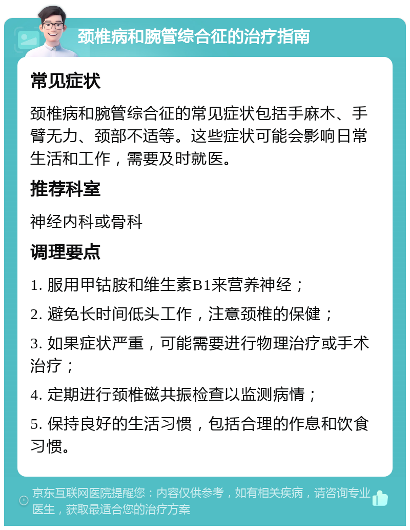 颈椎病和腕管综合征的治疗指南 常见症状 颈椎病和腕管综合征的常见症状包括手麻木、手臂无力、颈部不适等。这些症状可能会影响日常生活和工作，需要及时就医。 推荐科室 神经内科或骨科 调理要点 1. 服用甲钴胺和维生素B1来营养神经； 2. 避免长时间低头工作，注意颈椎的保健； 3. 如果症状严重，可能需要进行物理治疗或手术治疗； 4. 定期进行颈椎磁共振检查以监测病情； 5. 保持良好的生活习惯，包括合理的作息和饮食习惯。