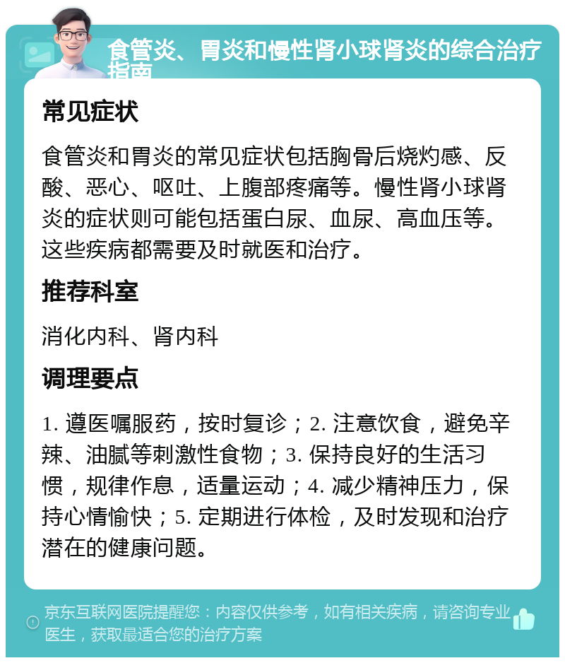 食管炎、胃炎和慢性肾小球肾炎的综合治疗指南 常见症状 食管炎和胃炎的常见症状包括胸骨后烧灼感、反酸、恶心、呕吐、上腹部疼痛等。慢性肾小球肾炎的症状则可能包括蛋白尿、血尿、高血压等。这些疾病都需要及时就医和治疗。 推荐科室 消化内科、肾内科 调理要点 1. 遵医嘱服药，按时复诊；2. 注意饮食，避免辛辣、油腻等刺激性食物；3. 保持良好的生活习惯，规律作息，适量运动；4. 减少精神压力，保持心情愉快；5. 定期进行体检，及时发现和治疗潜在的健康问题。