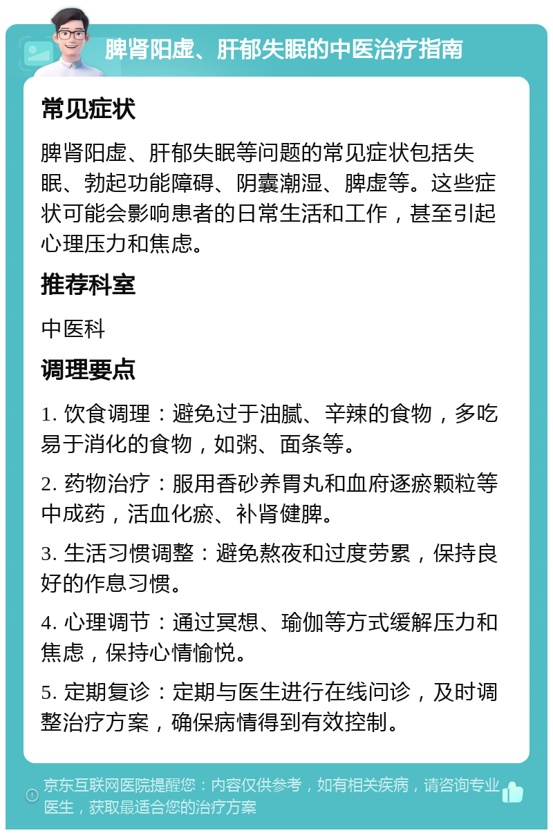 脾肾阳虚、肝郁失眠的中医治疗指南 常见症状 脾肾阳虚、肝郁失眠等问题的常见症状包括失眠、勃起功能障碍、阴囊潮湿、脾虚等。这些症状可能会影响患者的日常生活和工作，甚至引起心理压力和焦虑。 推荐科室 中医科 调理要点 1. 饮食调理：避免过于油腻、辛辣的食物，多吃易于消化的食物，如粥、面条等。 2. 药物治疗：服用香砂养胃丸和血府逐瘀颗粒等中成药，活血化瘀、补肾健脾。 3. 生活习惯调整：避免熬夜和过度劳累，保持良好的作息习惯。 4. 心理调节：通过冥想、瑜伽等方式缓解压力和焦虑，保持心情愉悦。 5. 定期复诊：定期与医生进行在线问诊，及时调整治疗方案，确保病情得到有效控制。