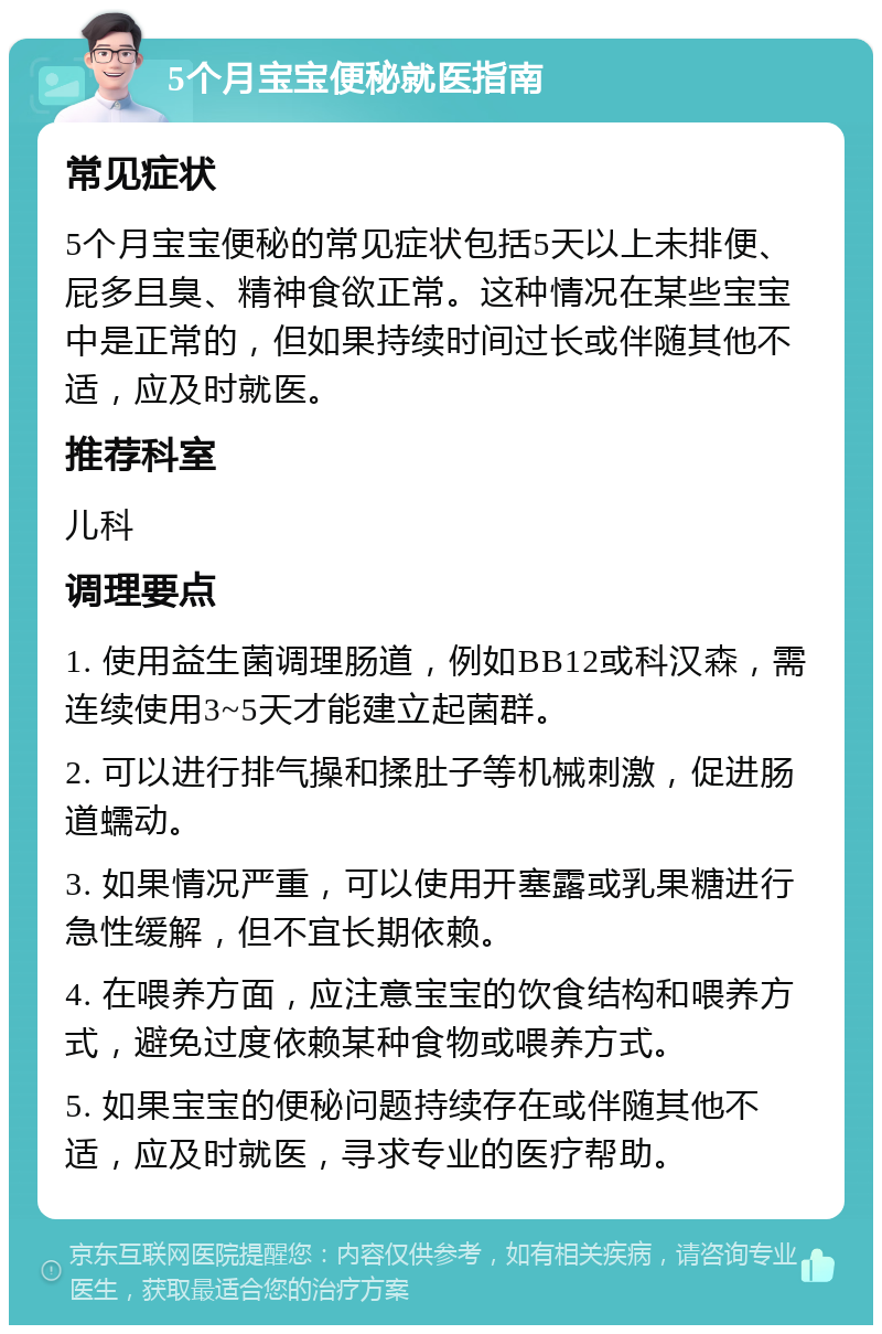 5个月宝宝便秘就医指南 常见症状 5个月宝宝便秘的常见症状包括5天以上未排便、屁多且臭、精神食欲正常。这种情况在某些宝宝中是正常的，但如果持续时间过长或伴随其他不适，应及时就医。 推荐科室 儿科 调理要点 1. 使用益生菌调理肠道，例如BB12或科汉森，需连续使用3~5天才能建立起菌群。 2. 可以进行排气操和揉肚子等机械刺激，促进肠道蠕动。 3. 如果情况严重，可以使用开塞露或乳果糖进行急性缓解，但不宜长期依赖。 4. 在喂养方面，应注意宝宝的饮食结构和喂养方式，避免过度依赖某种食物或喂养方式。 5. 如果宝宝的便秘问题持续存在或伴随其他不适，应及时就医，寻求专业的医疗帮助。