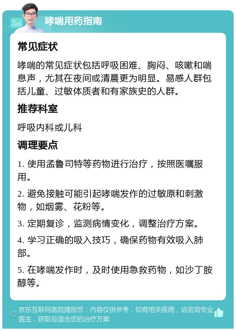 哮喘用药指南 常见症状 哮喘的常见症状包括呼吸困难、胸闷、咳嗽和喘息声，尤其在夜间或清晨更为明显。易感人群包括儿童、过敏体质者和有家族史的人群。 推荐科室 呼吸内科或儿科 调理要点 1. 使用孟鲁司特等药物进行治疗，按照医嘱服用。 2. 避免接触可能引起哮喘发作的过敏原和刺激物，如烟雾、花粉等。 3. 定期复诊，监测病情变化，调整治疗方案。 4. 学习正确的吸入技巧，确保药物有效吸入肺部。 5. 在哮喘发作时，及时使用急救药物，如沙丁胺醇等。