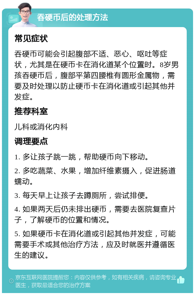 吞硬币后的处理方法 常见症状 吞硬币可能会引起腹部不适、恶心、呕吐等症状，尤其是在硬币卡在消化道某个位置时。8岁男孩吞硬币后，腹部平第四腰椎有圆形金属物，需要及时处理以防止硬币卡在消化道或引起其他并发症。 推荐科室 儿科或消化内科 调理要点 1. 多让孩子跳一跳，帮助硬币向下移动。 2. 多吃蔬菜、水果，增加纤维素摄入，促进肠道蠕动。 3. 每天早上让孩子去蹲厕所，尝试排便。 4. 如果两天后仍未排出硬币，需要去医院复查片子，了解硬币的位置和情况。 5. 如果硬币卡在消化道或引起其他并发症，可能需要手术或其他治疗方法，应及时就医并遵循医生的建议。