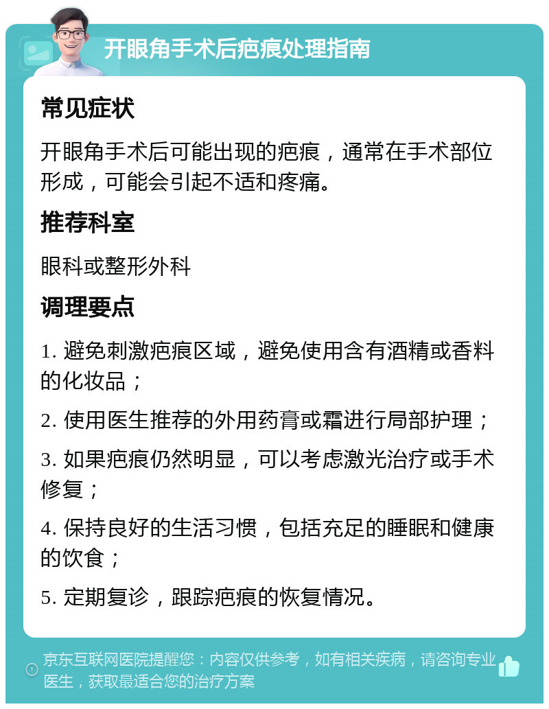 开眼角手术后疤痕处理指南 常见症状 开眼角手术后可能出现的疤痕，通常在手术部位形成，可能会引起不适和疼痛。 推荐科室 眼科或整形外科 调理要点 1. 避免刺激疤痕区域，避免使用含有酒精或香料的化妆品； 2. 使用医生推荐的外用药膏或霜进行局部护理； 3. 如果疤痕仍然明显，可以考虑激光治疗或手术修复； 4. 保持良好的生活习惯，包括充足的睡眠和健康的饮食； 5. 定期复诊，跟踪疤痕的恢复情况。