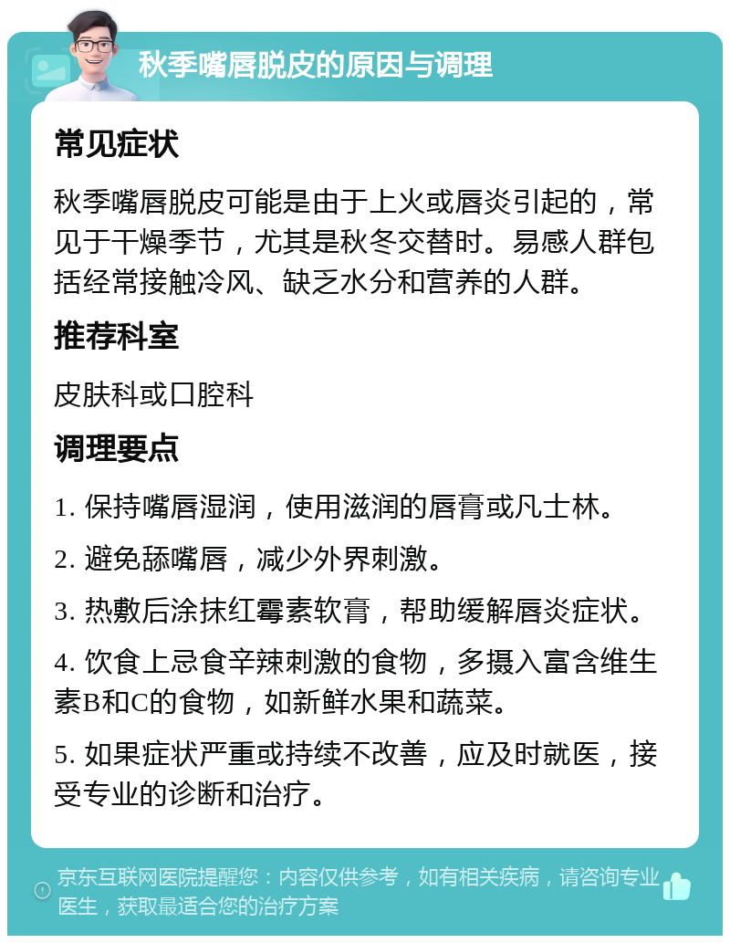 秋季嘴唇脱皮的原因与调理 常见症状 秋季嘴唇脱皮可能是由于上火或唇炎引起的，常见于干燥季节，尤其是秋冬交替时。易感人群包括经常接触冷风、缺乏水分和营养的人群。 推荐科室 皮肤科或口腔科 调理要点 1. 保持嘴唇湿润，使用滋润的唇膏或凡士林。 2. 避免舔嘴唇，减少外界刺激。 3. 热敷后涂抹红霉素软膏，帮助缓解唇炎症状。 4. 饮食上忌食辛辣刺激的食物，多摄入富含维生素B和C的食物，如新鲜水果和蔬菜。 5. 如果症状严重或持续不改善，应及时就医，接受专业的诊断和治疗。