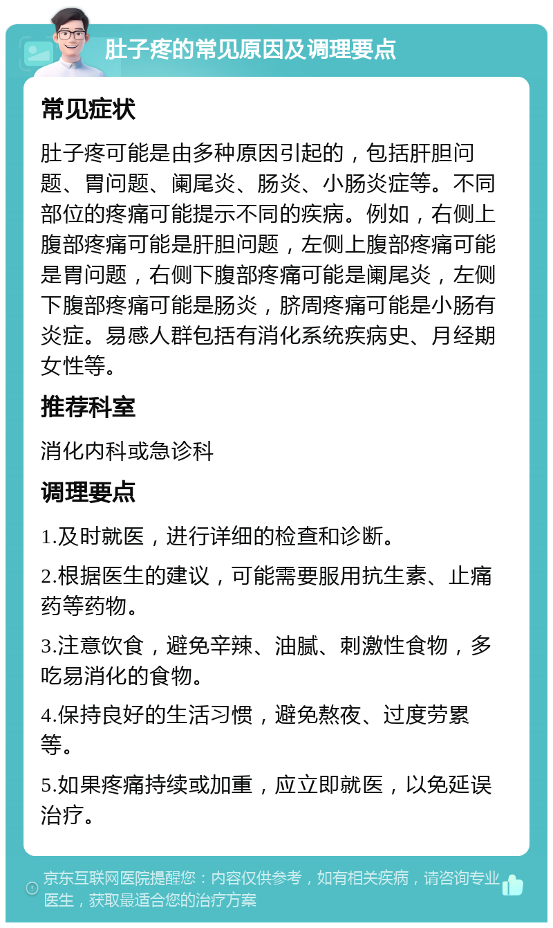 肚子疼的常见原因及调理要点 常见症状 肚子疼可能是由多种原因引起的，包括肝胆问题、胃问题、阑尾炎、肠炎、小肠炎症等。不同部位的疼痛可能提示不同的疾病。例如，右侧上腹部疼痛可能是肝胆问题，左侧上腹部疼痛可能是胃问题，右侧下腹部疼痛可能是阑尾炎，左侧下腹部疼痛可能是肠炎，脐周疼痛可能是小肠有炎症。易感人群包括有消化系统疾病史、月经期女性等。 推荐科室 消化内科或急诊科 调理要点 1.及时就医，进行详细的检查和诊断。 2.根据医生的建议，可能需要服用抗生素、止痛药等药物。 3.注意饮食，避免辛辣、油腻、刺激性食物，多吃易消化的食物。 4.保持良好的生活习惯，避免熬夜、过度劳累等。 5.如果疼痛持续或加重，应立即就医，以免延误治疗。