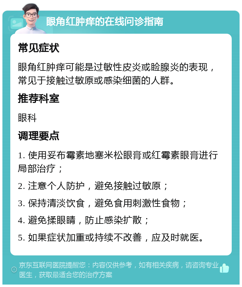 眼角红肿痒的在线问诊指南 常见症状 眼角红肿痒可能是过敏性皮炎或睑腺炎的表现，常见于接触过敏原或感染细菌的人群。 推荐科室 眼科 调理要点 1. 使用妥布霉素地塞米松眼膏或红霉素眼膏进行局部治疗； 2. 注意个人防护，避免接触过敏原； 3. 保持清淡饮食，避免食用刺激性食物； 4. 避免揉眼睛，防止感染扩散； 5. 如果症状加重或持续不改善，应及时就医。