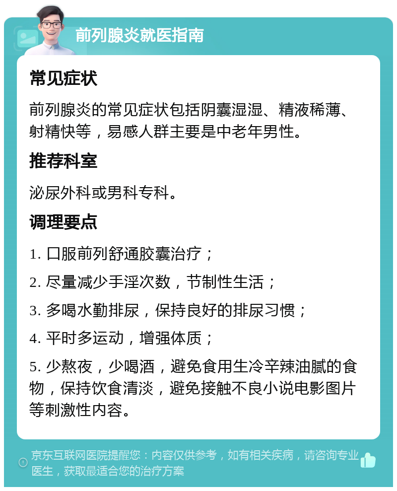 前列腺炎就医指南 常见症状 前列腺炎的常见症状包括阴囊湿湿、精液稀薄、射精快等，易感人群主要是中老年男性。 推荐科室 泌尿外科或男科专科。 调理要点 1. 口服前列舒通胶囊治疗； 2. 尽量减少手淫次数，节制性生活； 3. 多喝水勤排尿，保持良好的排尿习惯； 4. 平时多运动，增强体质； 5. 少熬夜，少喝酒，避免食用生冷辛辣油腻的食物，保持饮食清淡，避免接触不良小说电影图片等刺激性内容。