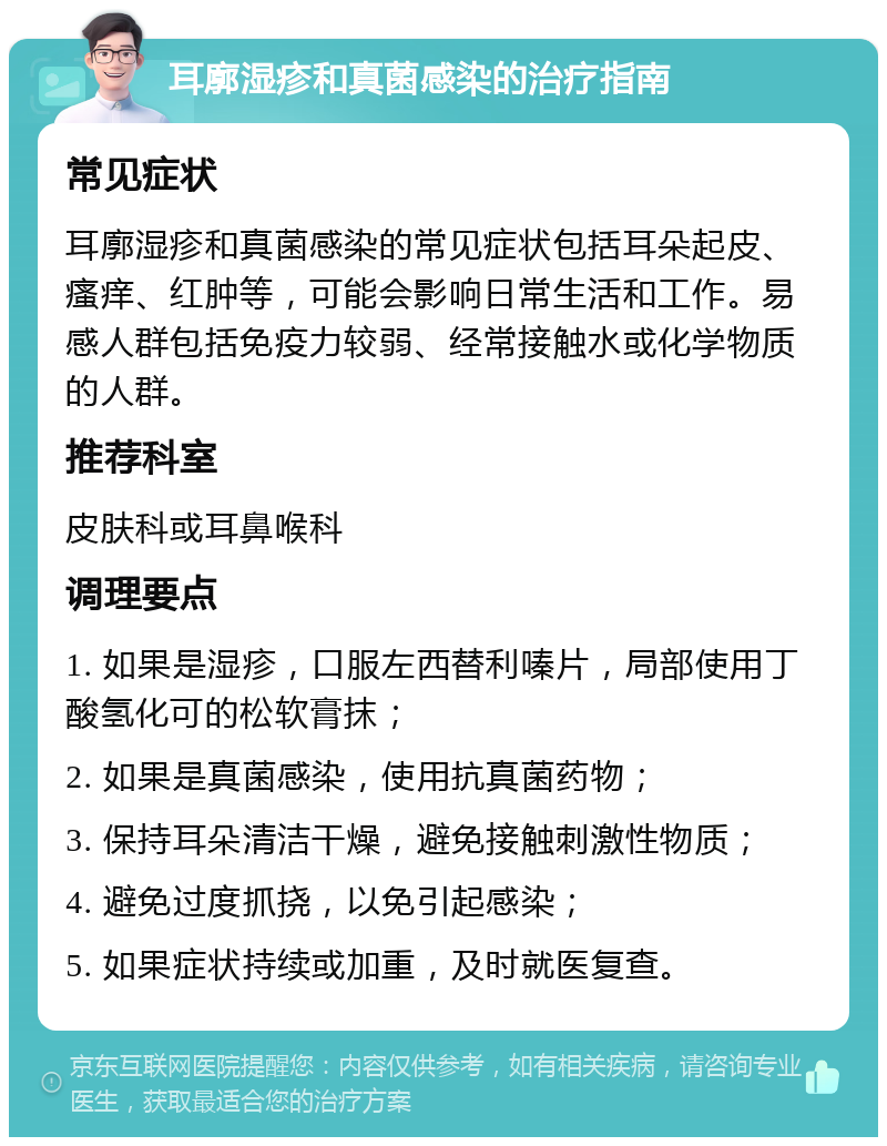 耳廓湿疹和真菌感染的治疗指南 常见症状 耳廓湿疹和真菌感染的常见症状包括耳朵起皮、瘙痒、红肿等，可能会影响日常生活和工作。易感人群包括免疫力较弱、经常接触水或化学物质的人群。 推荐科室 皮肤科或耳鼻喉科 调理要点 1. 如果是湿疹，口服左西替利嗪片，局部使用丁酸氢化可的松软膏抹； 2. 如果是真菌感染，使用抗真菌药物； 3. 保持耳朵清洁干燥，避免接触刺激性物质； 4. 避免过度抓挠，以免引起感染； 5. 如果症状持续或加重，及时就医复查。