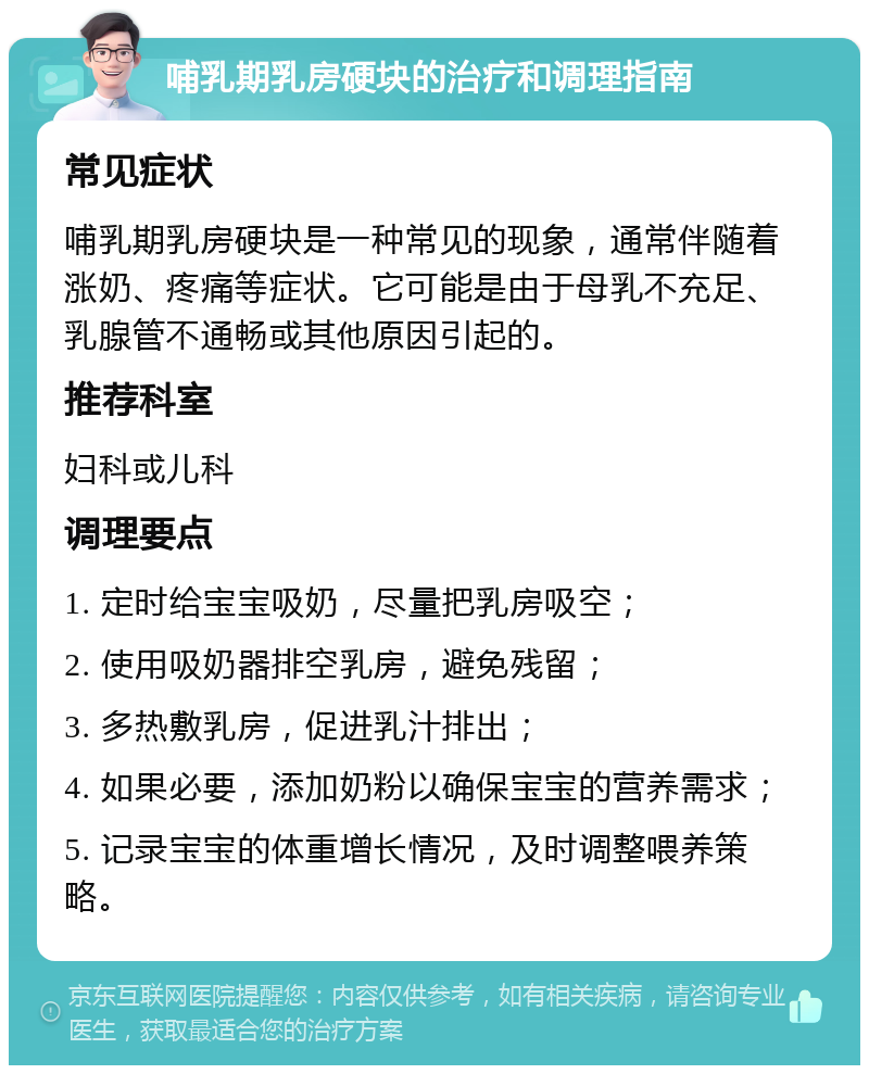 哺乳期乳房硬块的治疗和调理指南 常见症状 哺乳期乳房硬块是一种常见的现象，通常伴随着涨奶、疼痛等症状。它可能是由于母乳不充足、乳腺管不通畅或其他原因引起的。 推荐科室 妇科或儿科 调理要点 1. 定时给宝宝吸奶，尽量把乳房吸空； 2. 使用吸奶器排空乳房，避免残留； 3. 多热敷乳房，促进乳汁排出； 4. 如果必要，添加奶粉以确保宝宝的营养需求； 5. 记录宝宝的体重增长情况，及时调整喂养策略。