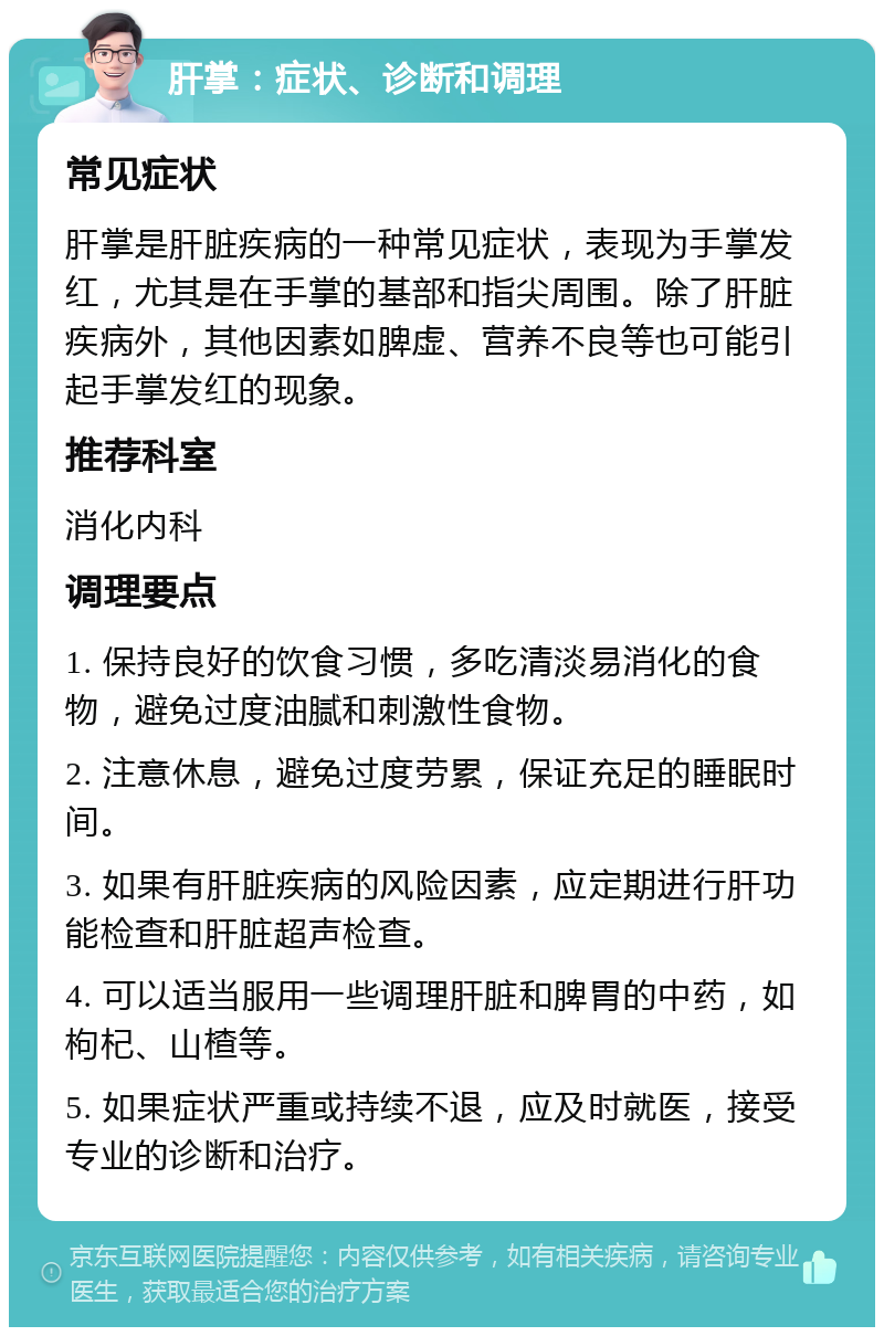 肝掌：症状、诊断和调理 常见症状 肝掌是肝脏疾病的一种常见症状，表现为手掌发红，尤其是在手掌的基部和指尖周围。除了肝脏疾病外，其他因素如脾虚、营养不良等也可能引起手掌发红的现象。 推荐科室 消化内科 调理要点 1. 保持良好的饮食习惯，多吃清淡易消化的食物，避免过度油腻和刺激性食物。 2. 注意休息，避免过度劳累，保证充足的睡眠时间。 3. 如果有肝脏疾病的风险因素，应定期进行肝功能检查和肝脏超声检查。 4. 可以适当服用一些调理肝脏和脾胃的中药，如枸杞、山楂等。 5. 如果症状严重或持续不退，应及时就医，接受专业的诊断和治疗。