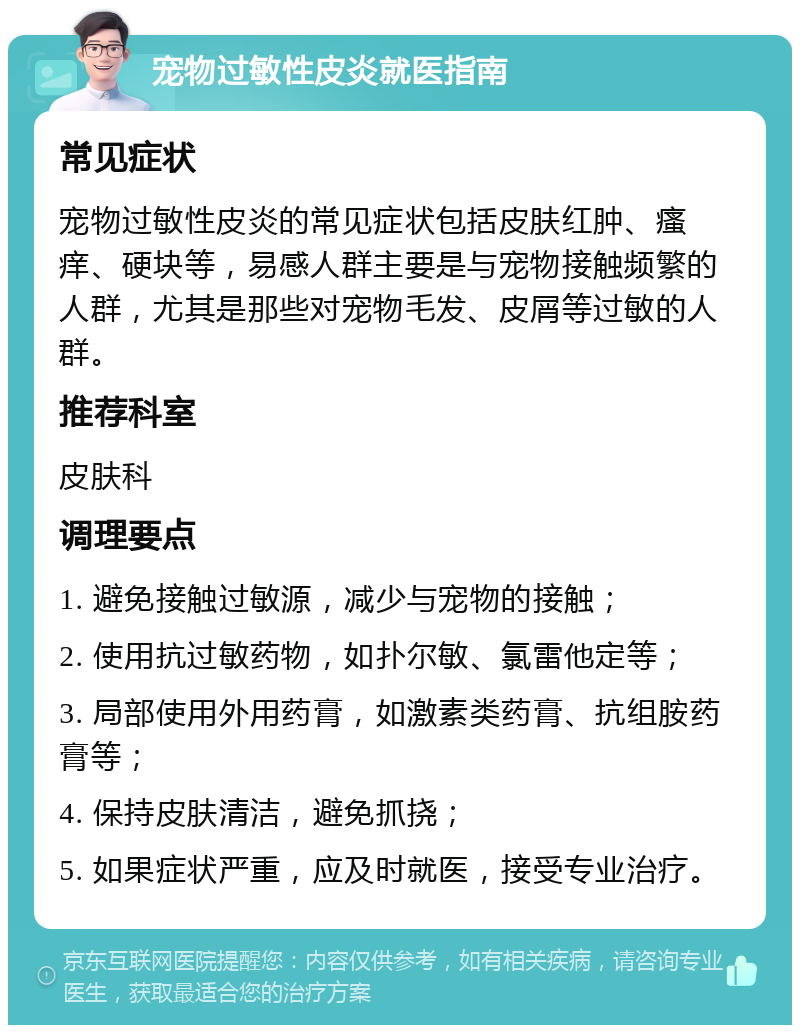 宠物过敏性皮炎就医指南 常见症状 宠物过敏性皮炎的常见症状包括皮肤红肿、瘙痒、硬块等，易感人群主要是与宠物接触频繁的人群，尤其是那些对宠物毛发、皮屑等过敏的人群。 推荐科室 皮肤科 调理要点 1. 避免接触过敏源，减少与宠物的接触； 2. 使用抗过敏药物，如扑尔敏、氯雷他定等； 3. 局部使用外用药膏，如激素类药膏、抗组胺药膏等； 4. 保持皮肤清洁，避免抓挠； 5. 如果症状严重，应及时就医，接受专业治疗。