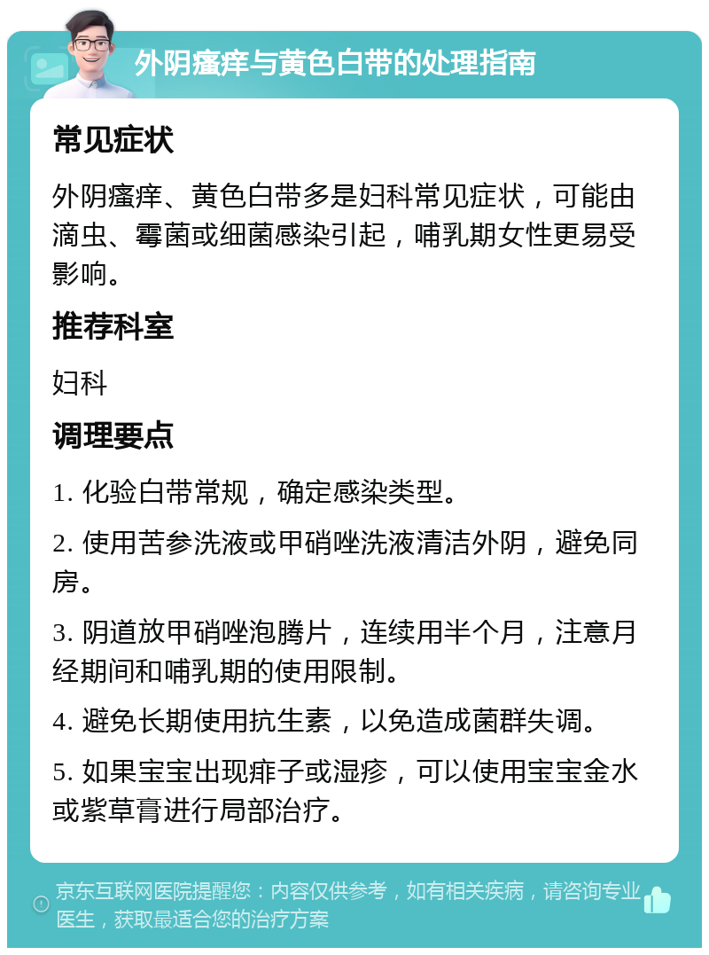 外阴瘙痒与黄色白带的处理指南 常见症状 外阴瘙痒、黄色白带多是妇科常见症状，可能由滴虫、霉菌或细菌感染引起，哺乳期女性更易受影响。 推荐科室 妇科 调理要点 1. 化验白带常规，确定感染类型。 2. 使用苦参洗液或甲硝唑洗液清洁外阴，避免同房。 3. 阴道放甲硝唑泡腾片，连续用半个月，注意月经期间和哺乳期的使用限制。 4. 避免长期使用抗生素，以免造成菌群失调。 5. 如果宝宝出现痱子或湿疹，可以使用宝宝金水或紫草膏进行局部治疗。