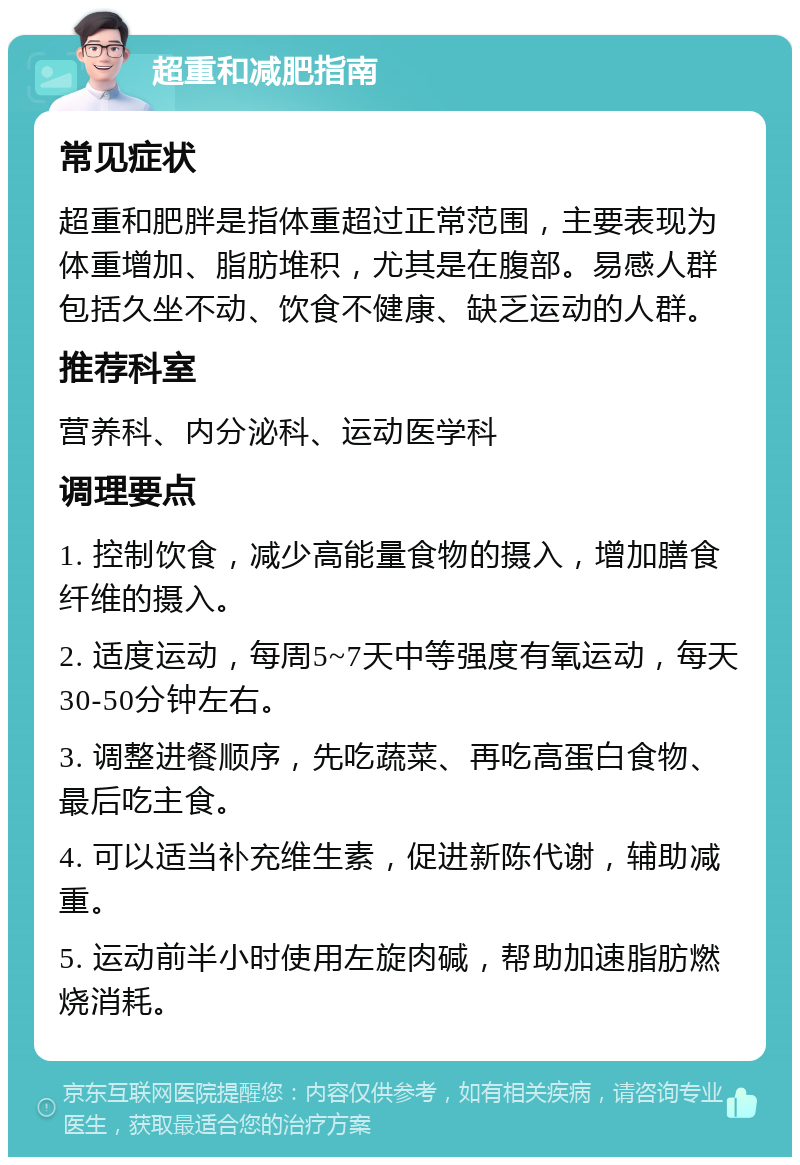 超重和减肥指南 常见症状 超重和肥胖是指体重超过正常范围，主要表现为体重增加、脂肪堆积，尤其是在腹部。易感人群包括久坐不动、饮食不健康、缺乏运动的人群。 推荐科室 营养科、内分泌科、运动医学科 调理要点 1. 控制饮食，减少高能量食物的摄入，增加膳食纤维的摄入。 2. 适度运动，每周5~7天中等强度有氧运动，每天30-50分钟左右。 3. 调整进餐顺序，先吃蔬菜、再吃高蛋白食物、最后吃主食。 4. 可以适当补充维生素，促进新陈代谢，辅助减重。 5. 运动前半小时使用左旋肉碱，帮助加速脂肪燃烧消耗。