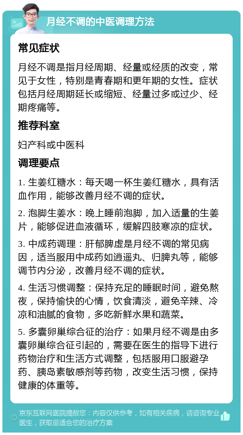 月经不调的中医调理方法 常见症状 月经不调是指月经周期、经量或经质的改变，常见于女性，特别是青春期和更年期的女性。症状包括月经周期延长或缩短、经量过多或过少、经期疼痛等。 推荐科室 妇产科或中医科 调理要点 1. 生姜红糖水：每天喝一杯生姜红糖水，具有活血作用，能够改善月经不调的症状。 2. 泡脚生姜水：晚上睡前泡脚，加入适量的生姜片，能够促进血液循环，缓解四肢寒凉的症状。 3. 中成药调理：肝郁脾虚是月经不调的常见病因，适当服用中成药如逍遥丸、归脾丸等，能够调节内分泌，改善月经不调的症状。 4. 生活习惯调整：保持充足的睡眠时间，避免熬夜，保持愉快的心情，饮食清淡，避免辛辣、冷凉和油腻的食物，多吃新鲜水果和蔬菜。 5. 多囊卵巢综合征的治疗：如果月经不调是由多囊卵巢综合征引起的，需要在医生的指导下进行药物治疗和生活方式调整，包括服用口服避孕药、胰岛素敏感剂等药物，改变生活习惯，保持健康的体重等。